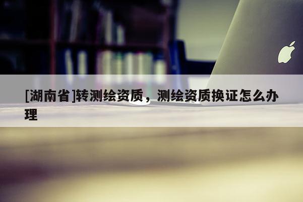 [湖南省]轉(zhuǎn)測繪資質(zhì)，測繪資質(zhì)換證怎么辦理