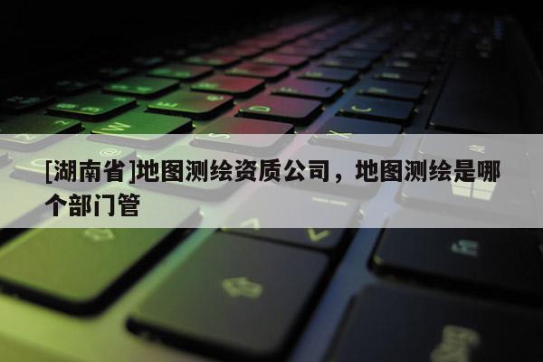 [湖南省]地圖測繪資質(zhì)公司，地圖測繪是哪個部門管