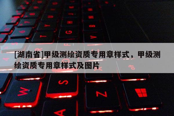 [湖南省]甲級測繪資質專用章樣式，甲級測繪資質專用章樣式及圖片