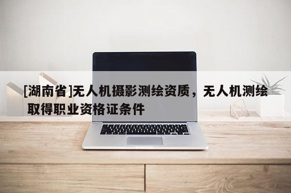 [湖南省]無(wú)人機(jī)攝影測(cè)繪資質(zhì)，無(wú)人機(jī)測(cè)繪 取得職業(yè)資格證條件
