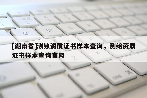 [湖南省]測(cè)繪資質(zhì)證書(shū)樣本查詢，測(cè)繪資質(zhì)證書(shū)樣本查詢官網(wǎng)