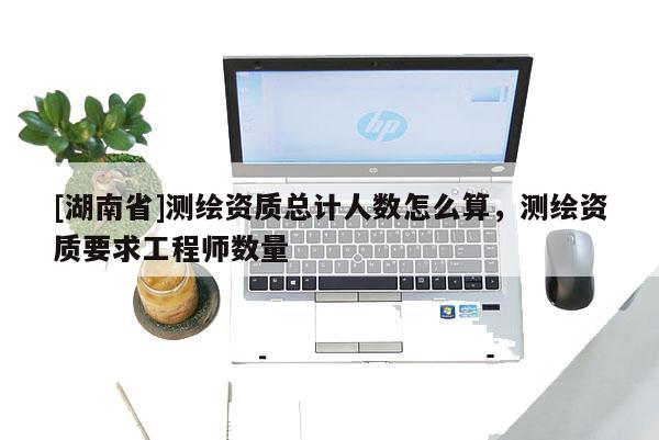 [湖南省]測(cè)繪資質(zhì)總計(jì)人數(shù)怎么算，測(cè)繪資質(zhì)要求工程師數(shù)量