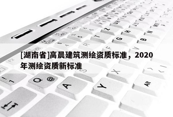 [湖南省]高晨建筑測繪資質標準，2020年測繪資質新標準