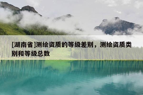 [湖南省]測(cè)繪資質(zhì)的等級(jí)差別，測(cè)繪資質(zhì)類別和等級(jí)總數(shù)
