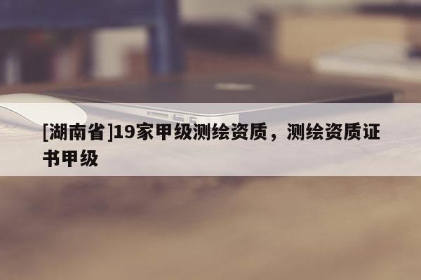[湖南省]19家甲級(jí)測(cè)繪資質(zhì)，測(cè)繪資質(zhì)證書甲級(jí)