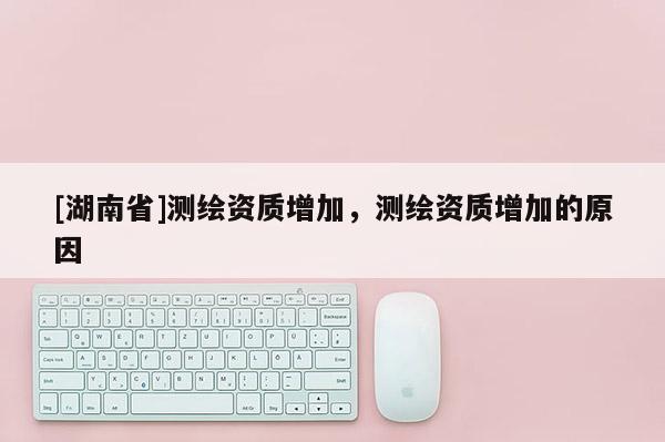 [湖南省]測繪資質(zhì)增加，測繪資質(zhì)增加的原因