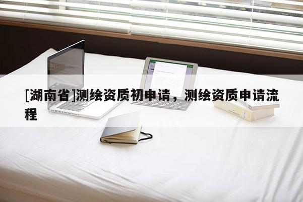 [湖南省]測繪資質(zhì)初申請，測繪資質(zhì)申請流程
