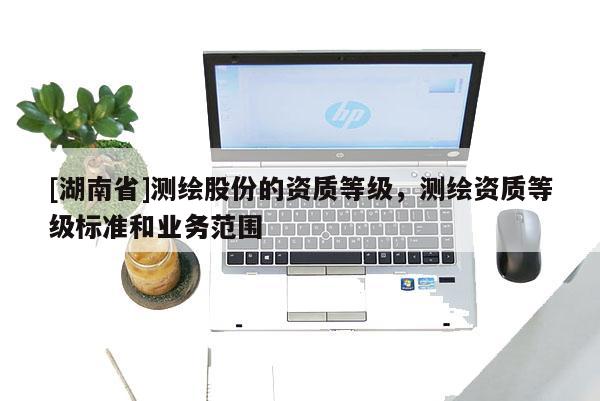 [湖南省]測繪股份的資質(zhì)等級，測繪資質(zhì)等級標(biāo)準(zhǔn)和業(yè)務(wù)范圍
