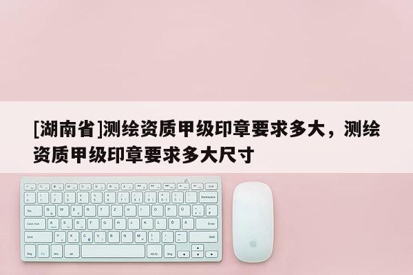 [湖南省]測繪資質(zhì)甲級印章要求多大，測繪資質(zhì)甲級印章要求多大尺寸