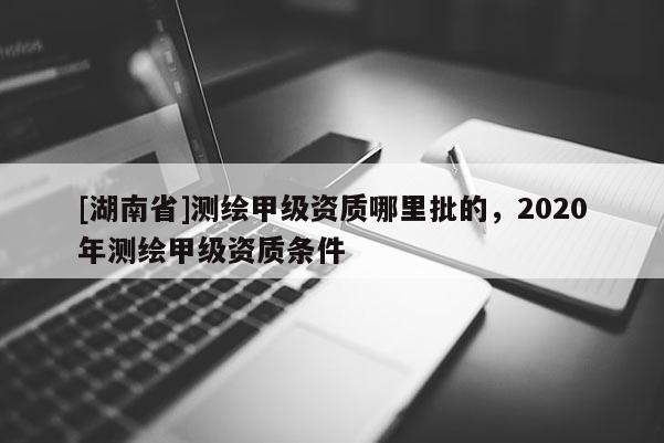 [湖南省]測繪甲級資質(zhì)哪里批的，2020年測繪甲級資質(zhì)條件