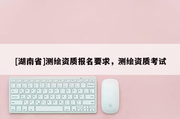 [湖南省]測繪資質(zhì)報名要求，測繪資質(zhì)考試