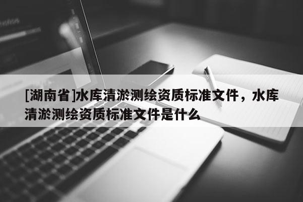 [湖南省]水庫清淤測繪資質(zhì)標(biāo)準(zhǔn)文件，水庫清淤測繪資質(zhì)標(biāo)準(zhǔn)文件是什么
