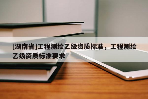 [湖南省]工程測繪乙級資質(zhì)標(biāo)準(zhǔn)，工程測繪乙級資質(zhì)標(biāo)準(zhǔn)要求