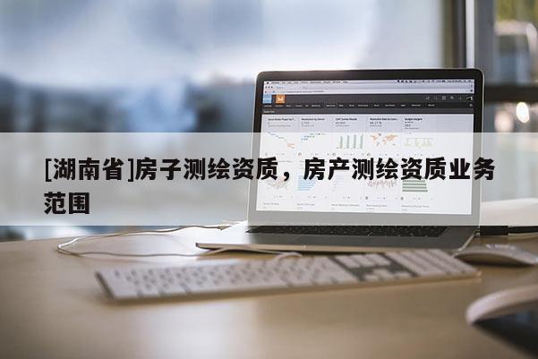[湖南省]房子測繪資質(zhì)，房產(chǎn)測繪資質(zhì)業(yè)務(wù)范圍