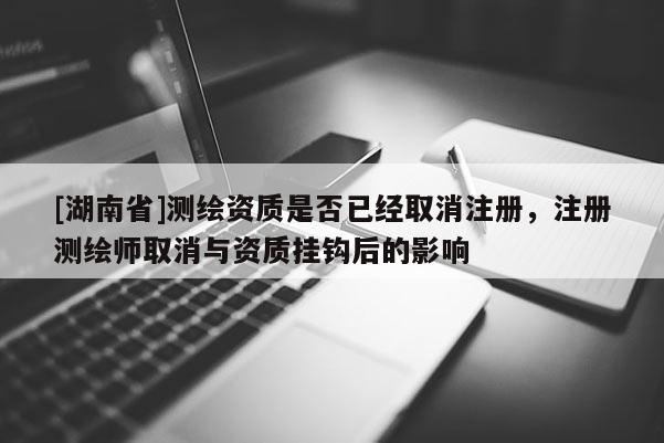 [湖南省]測繪資質是否已經取消注冊，注冊測繪師取消與資質掛鉤后的影響