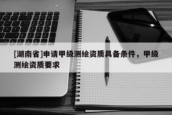 [湖南省]申請甲級測繪資質具備條件，甲級測繪資質要求
