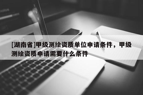 [湖南省]甲級(jí)測繪資質(zhì)單位申請條件，甲級(jí)測繪資質(zhì)申請需要什么條件