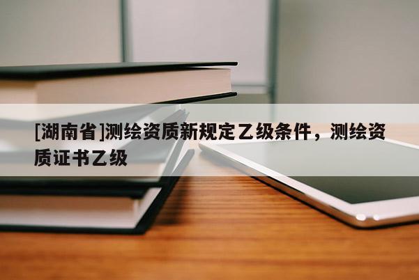 [湖南省]測繪資質(zhì)新規(guī)定乙級(jí)條件，測繪資質(zhì)證書乙級(jí)