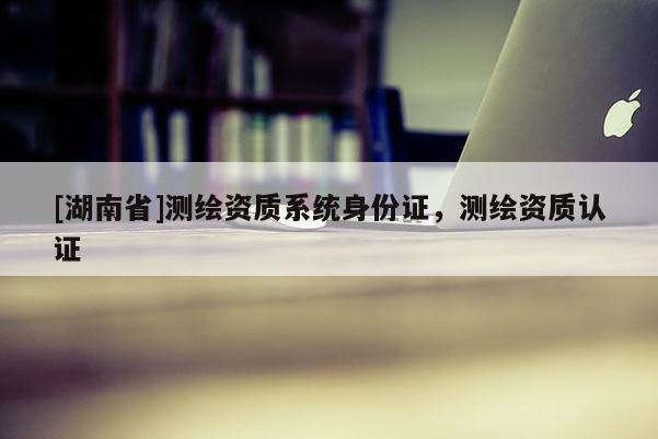 [湖南省]測(cè)繪資質(zhì)系統(tǒng)身份證，測(cè)繪資質(zhì)認(rèn)證