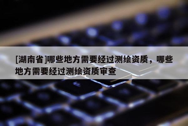 [湖南省]哪些地方需要經(jīng)過測(cè)繪資質(zhì)，哪些地方需要經(jīng)過測(cè)繪資質(zhì)審查