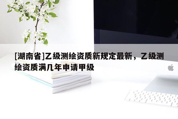 [湖南省]乙級測繪資質(zhì)新規(guī)定最新，乙級測繪資質(zhì)滿幾年申請甲級