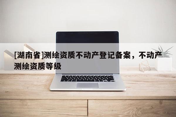 [湖南省]測繪資質(zhì)不動產(chǎn)登記備案，不動產(chǎn)測繪資質(zhì)等級