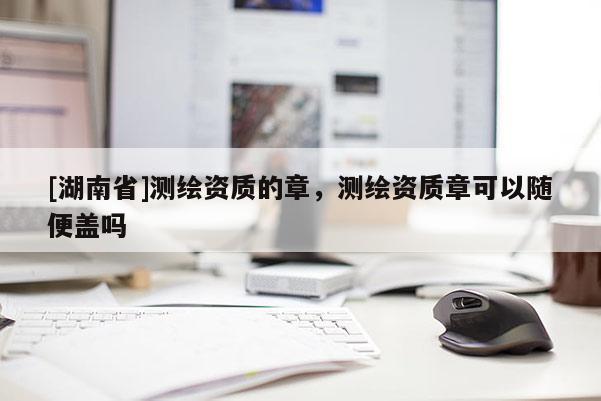 [湖南省]測繪資質(zhì)的章，測繪資質(zhì)章可以隨便蓋嗎