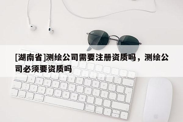 [湖南省]測(cè)繪公司需要注冊(cè)資質(zhì)嗎，測(cè)繪公司必須要資質(zhì)嗎