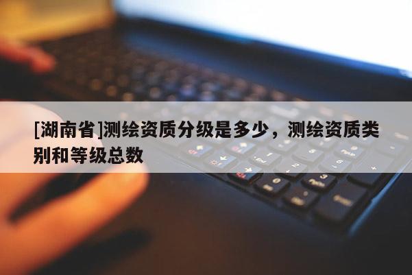 [湖南省]測繪資質(zhì)分級是多少，測繪資質(zhì)類別和等級總數(shù)