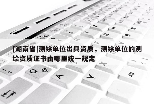 [湖南省]測繪單位出具資質(zhì)，測繪單位的測繪資質(zhì)證書由哪里統(tǒng)一規(guī)定
