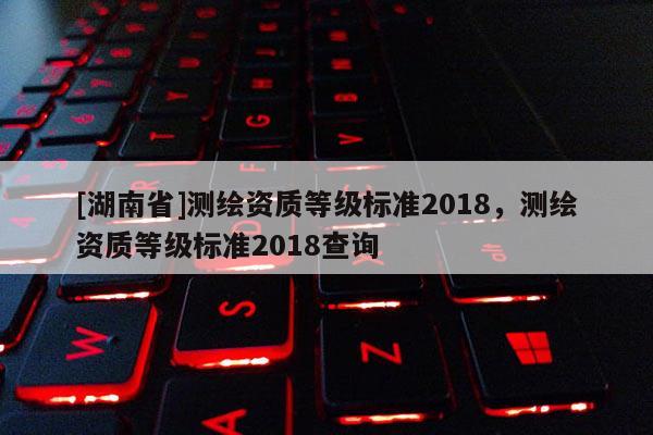[湖南省]測(cè)繪資質(zhì)等級(jí)標(biāo)準(zhǔn)2018，測(cè)繪資質(zhì)等級(jí)標(biāo)準(zhǔn)2018查詢