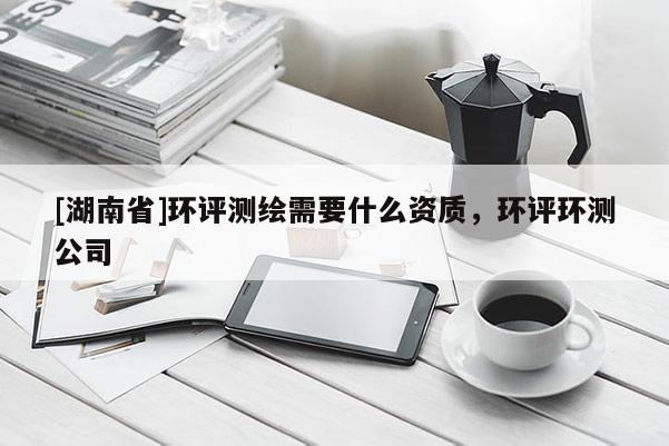 [湖南省]環(huán)評測繪需要什么資質(zhì)，環(huán)評環(huán)測公司