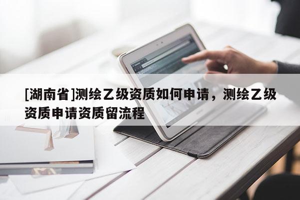 [湖南省]測繪乙級資質如何申請，測繪乙級資質申請資質留流程