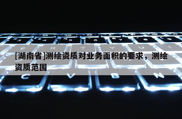 [湖南省]測繪資質對業(yè)務面積的要求，測繪資質范圍