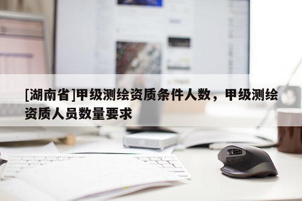 [湖南省]甲級測繪資質條件人數(shù)，甲級測繪資質人員數(shù)量要求