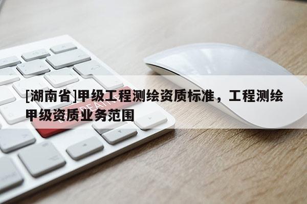 [湖南省]甲級工程測繪資質(zhì)標準，工程測繪甲級資質(zhì)業(yè)務(wù)范圍