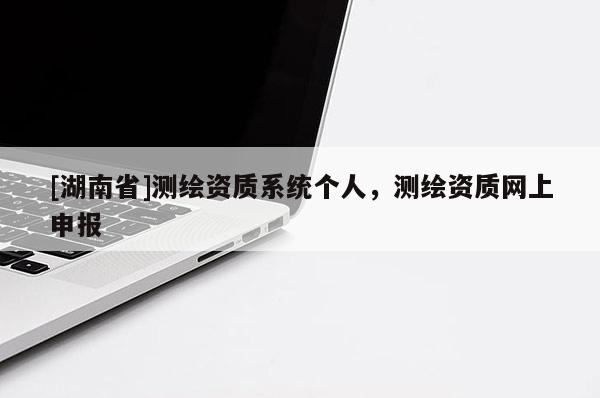 [湖南省]測繪資質(zhì)系統(tǒng)個人，測繪資質(zhì)網(wǎng)上申報