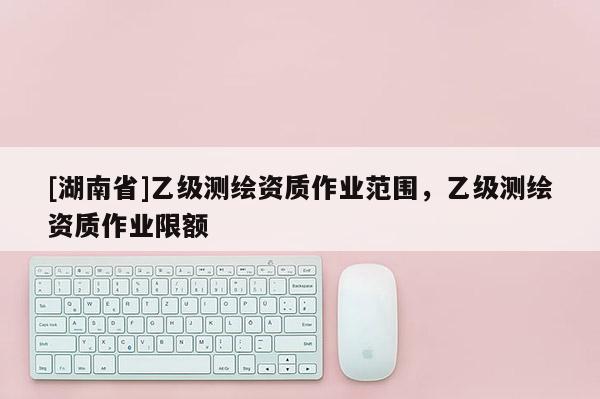 [湖南省]乙級測繪資質(zhì)作業(yè)范圍，乙級測繪資質(zhì)作業(yè)限額