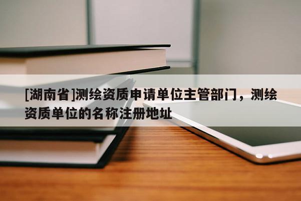 [湖南省]測(cè)繪資質(zhì)申請(qǐng)單位主管部門(mén)，測(cè)繪資質(zhì)單位的名稱注冊(cè)地址