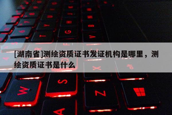 [湖南省]測繪資質證書發(fā)證機構是哪里，測繪資質證書是什么
