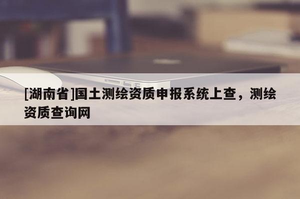 [湖南省]國土測繪資質(zhì)申報系統(tǒng)上查，測繪資質(zhì)查詢網(wǎng)