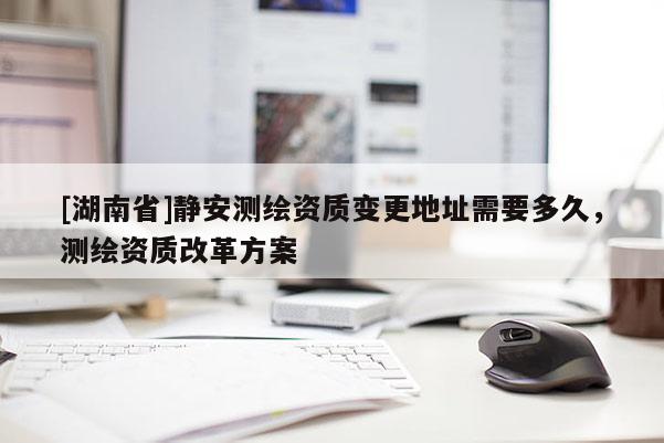 [湖南省]靜安測繪資質(zhì)變更地址需要多久，測繪資質(zhì)改革方案