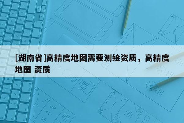 [湖南省]高精度地圖需要測繪資質(zhì)，高精度地圖 資質(zhì)