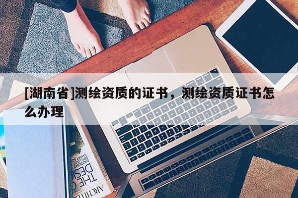 [湖南省]測繪資質的證書，測繪資質證書怎么辦理