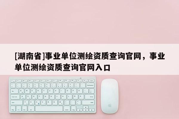 [湖南省]事業(yè)單位測(cè)繪資質(zhì)查詢官網(wǎng)，事業(yè)單位測(cè)繪資質(zhì)查詢官網(wǎng)入口