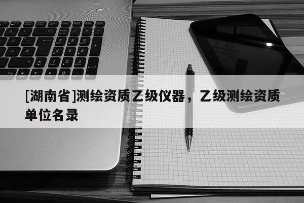 [湖南省]測(cè)繪資質(zhì)乙級(jí)儀器，乙級(jí)測(cè)繪資質(zhì)單位名錄