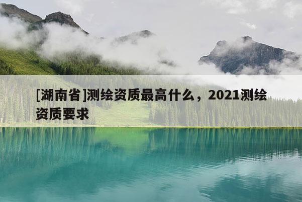 [湖南省]測繪資質(zhì)最高什么，2021測繪資質(zhì)要求