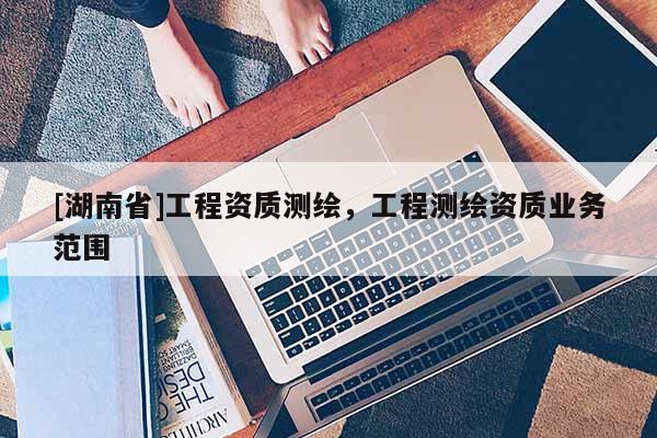 [湖南省]工程資質(zhì)測繪，工程測繪資質(zhì)業(yè)務(wù)范圍