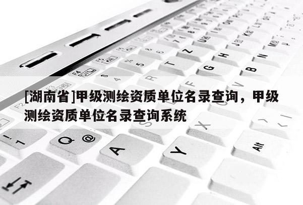 [湖南省]甲級測繪資質(zhì)單位名錄查詢，甲級測繪資質(zhì)單位名錄查詢系統(tǒng)
