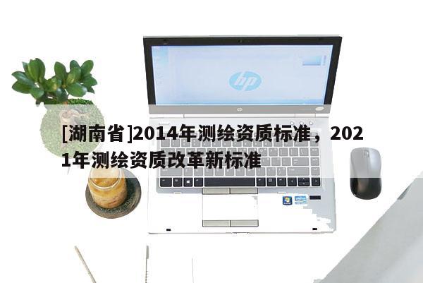 [湖南省]2014年測繪資質(zhì)標(biāo)準(zhǔn)，2021年測繪資質(zhì)改革新標(biāo)準(zhǔn)